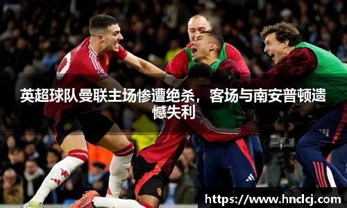 英超球队曼联主场惨遭绝杀，客场与南安普顿遗憾失利