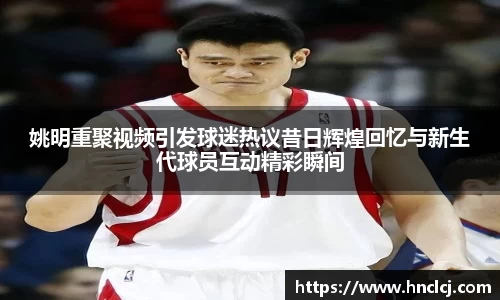 姚明重聚视频引发球迷热议昔日辉煌回忆与新生代球员互动精彩瞬间